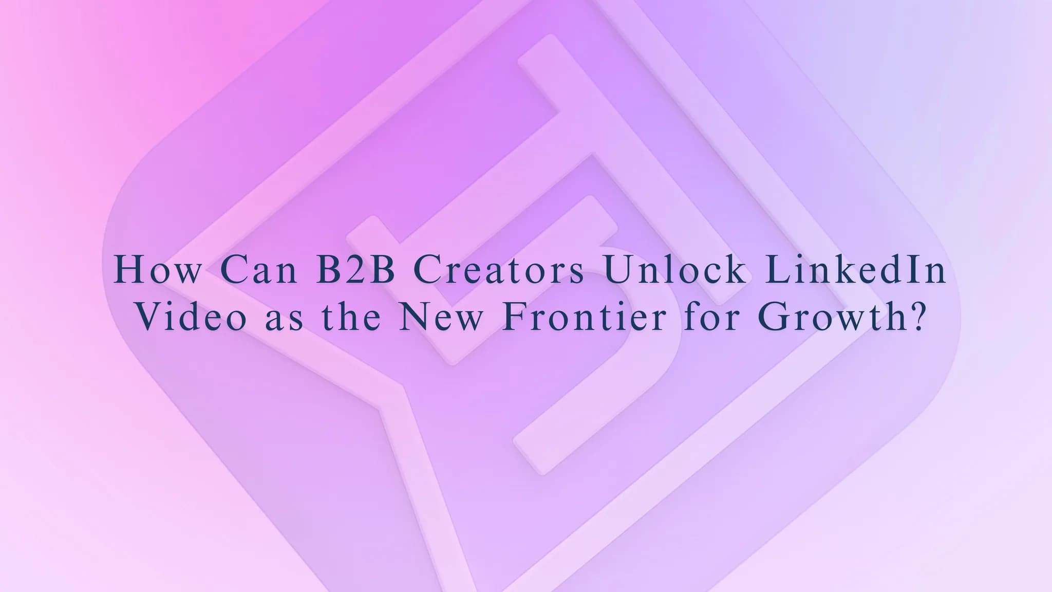 How Can B2B Creators Unlock LinkedIn Video as the New Frontier for Growth?